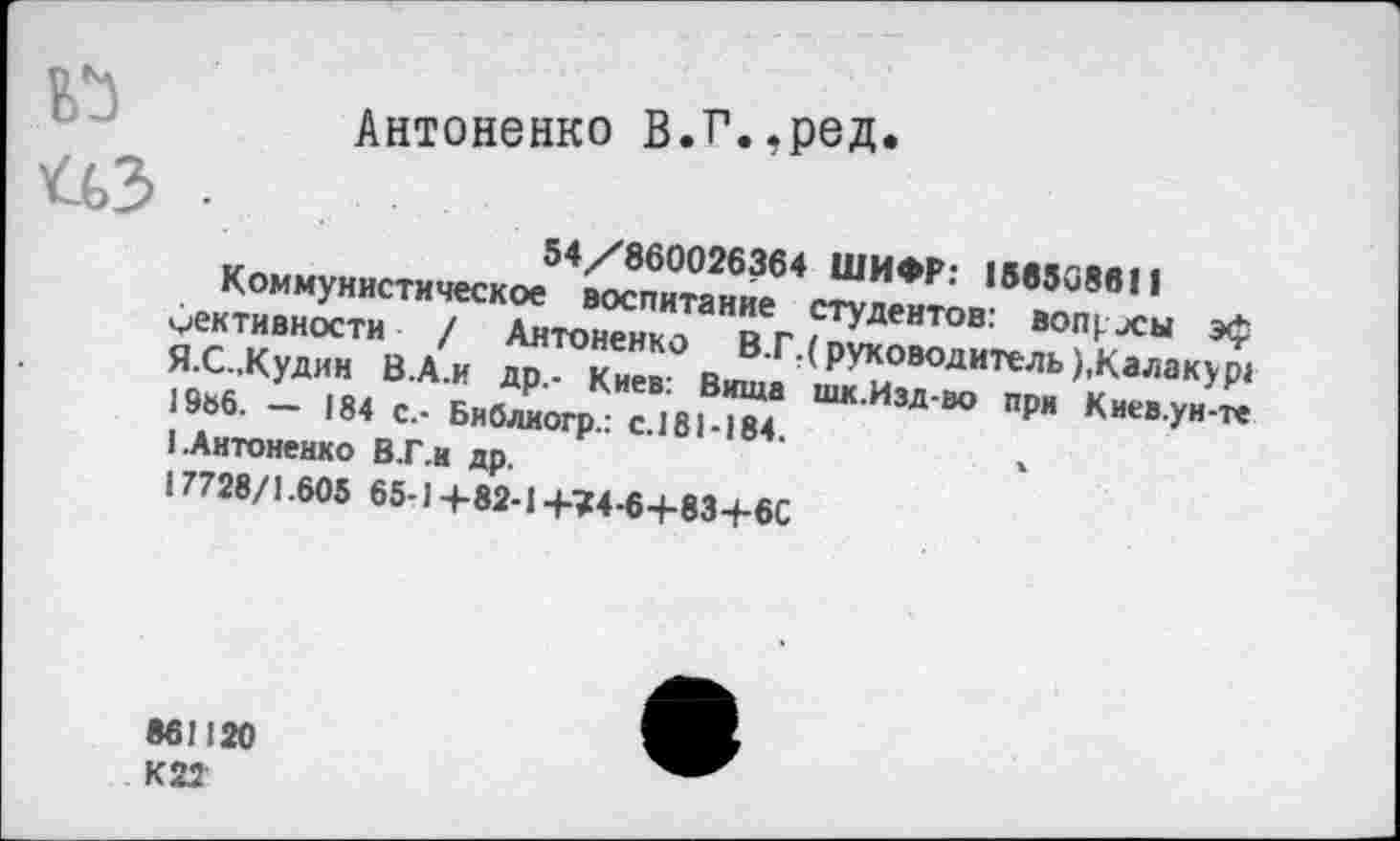 ﻿Антоненко В.Г.,ред.
54/860026364 ШИФР: 156508011
Коммунистическое воспитание студентов: вопрлы эф ^ективности / Антоненко В.Г.( руководитель ),Калакур1 Я.С.,Кудин В.А.И др.- Киев: Вища шк.Изд-во при Киев.уи-те 19ь6. — 184 с.- Библиогр.: с.181-184.
I.Антоненко В.Г.н др.
17728/1.605 65-1+82-1+?4-6+83-Ь6С